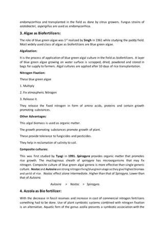 endomycorrhiza and transplanted in the field as done by citrus growers. Fungus strains of
azotobacter, aspergillus are used as endomycorrhiza.
3. Algae as Biofertilizers:
The role of blue green algae was 1st realized by Singh in 1961 while studying the paddy field.
Most widely used class of algae as biofertilizers are Blue green algae.
Algalization:
It is the process of application of blue green algal culture in the field as biofertilizers. A layer
of blue green algae growing on water surface is scrapped, dried, powdered and stored in
bags for supply to farmers. Algal cultures are applied after 10 days of rice transplantation.
Nitrogen Fixation:
These blue green algae
1. Multiply
2. Fix atmospheric Nitrogen
3. Release it.
They release the fixed nitrogen in form of amino acids, proteins and certain growth
promoting substances.
Other Advantages:
This algal biomass is used as organic matter.
The growth promoting substances promote growth of plant.
These provide tolerance to fungicides and pesticides.
They help in reclamation of salinity to soil.
Composite cultures:
This was first studied by Tyagi in 1991. Spirogyra provides organic matter that promotes
rice growth. The mucilaginous sheath of spirogyra has microorganisms that may fix
nitrogen. Composite culture of blue green algal genera is more effective than single generic
culture. Nostocand Aulosiraare strong nitrogenfxingbluegreenalage sotheygive highestbiomass
and yeild of rice. Nostoc effect alone intermediate. Higher than that of Spirogyra. Lower than
that of Aulosira.
Aulosira > Nostoc > Spirogyra.
4. Azzola as Bio fertilizer:
With the decrease in fossil reserves and increase in cost of commercial nitrogen fertilizers
something had to be done. Use of plant symbiotic systems combined with nitrogen fixation
is an alternative. Aquatic fern of the genus azolla presents a symbiotic association with the
 