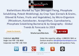Biofertilizers Market by Type (Nitrogen Fixing, Phosphate
Solubilizing, Potash Mobilizing), by Crop Type (Cereals & Grains,
Oilseed & Pulses, Fruits and Vegetables), by Micro-Organism
(Rhizobium, Azotobacter, Azospirillium, Cyanobacteria,
Phosphate Solubilizing Bacteria) & by Geography - Global
Trends & Forecasts to 2019
By
MarketsandMarkets
© RnRMarketResearch.com ; sales@rnrmarketresearch.com ;
+1 888 391 5441
Published: July 2014
Single User PDF: US$ 4650
Corporate User PDF: US$ 7150
Order this report by calling +1 888 391 5441 or
Send an email to sales@reportsandreports.com
with your contact details and questions if any.
 