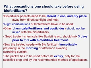 What precautions one should take before using
biofertilizers?
•Biofertilizer packets need to be stored in cool and dry place
away from direct sunlight and heat.
•Right combinations of biofertilizers have to be used.
•Other chemicals(Fertilizers and pesticides) should not be
mixed with the biofertilizers.
• Seed treatent chemicals like Bavistine etc. should mix 3 days
prior to mix with biofertilizer treatment.
•Sow the treated seeds(with Bio fertilizer) immediately
preferably in the morning or afternoon avoiding
scorching sunlight
•The packet has to be used before its expiry, only for the
specified crop and by the recommended method of application.

 