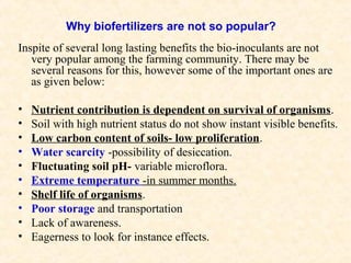 Why biofertilizers are not so popular?
Inspite of several long lasting benefits the bio-inoculants are not
very popular among the farming community. There may be
several reasons for this, however some of the important ones are
as given below:
•
•
•
•
•
•
•
•
•
•

Nutrient contribution is dependent on survival of organisms.
Soil with high nutrient status do not show instant visible benefits.
Low carbon content of soils- low proliferation.
Water scarcity -possibility of desiccation.
Fluctuating soil pH- variable microflora.
Extreme temperature -in summer months.
Shelf life of organisms.
Poor storage and transportation
Lack of awareness.
Eagerness to look for instance effects.

 