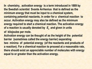 In chemistry, activation energy is a term introduced in 1889 by
the Swedish scientist Svante Arrhenius that is defined as the
minimum energy that must be input to a chemical system,
containing potential reactants, in order for a chemical reaction to
occur. Activation energy may also be defined as the minimum
energy required to start a chemical reaction. The activation energy
of a reaction is usually denoted by Ea and given in units
of kilojoules per mole.
Activation energy can be thought of as the height of the potential
barrier (sometimes called the energy barrier) separating
two minima of potential energy (of the reactants and products of
a reaction). For a chemical reaction to proceed at a reasonable rate,
there should exist an appreciable number of molecules with energy
equal to or greater than the activation energy.

 