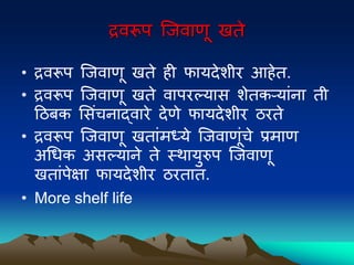 द्रवरूि ल्जवाणू खते
• द्रवरूि ल्जवाणू खते ही फायदेिीर आहेत.
• द्रवरूि ल्जवाणू खते वािरल्यास िेतकऱयांना ती
द्रठिक मसंचनाद्वारे देणे फायदेिीर ठरते
• द्रवरूि ल्जवाणू खतांमध्ये ल्जवाणूंचे प्रमाण
अधधक असल्याने ते स्िायुरुि ल्जवाणू
खतांिेक्षा फायदेिीर ठरतात.
• More shelf life
 