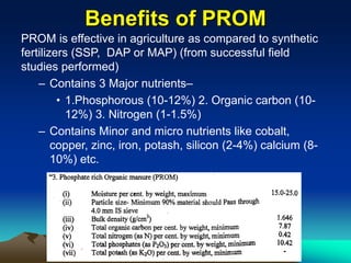 Benefits of PROM
PROM is effective in agriculture as compared to synthetic
fertilizers (SSP, DAP or MAP) (from successful field
studies performed)
– Contains 3 Major nutrients–
• 1.Phosphorous (10-12%) 2. Organic carbon (10-
12%) 3. Nitrogen (1-1.5%)
– Contains Minor and micro nutrients like cobalt,
copper, zinc, iron, potash, silicon (2-4%) calcium (8-
10%) etc.
 