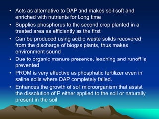 • Acts as alternative to DAP and makes soil soft and
enriched with nutrients for Long time
• Supplies phosphorus to the second crop planted in a
treated area as efficiently as the first
• Can be produced using acidic waste solids recovered
from the discharge of biogas plants, thus makes
environment sound
• Due to organic manure presence, leaching and runoff is
prevented
• PROM is very effective as phosphatic fertilizer even in
saline soils where DAP completely failed.
• Enhances the growth of soil microorganism that assist
the dissolution of P either applied to the soil or naturally
present in the soil
 