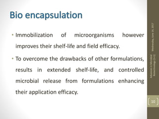 • Immobilization of microorganisms however
improves their shelf-life and field efficacy.
• To overcome the drawbacks of other formulations,
results in extended shelf-life, and controlled
microbial release from formulations enhancing
their application efficacy.
Wednesday,June14,2017
AdvancesinMicrobial
Biotechnology(1+1)
10
 