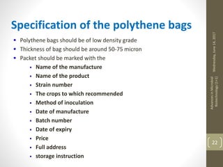 Wednesday,June14,2017
AdvancesinMicrobial
Biotechnology(1+1)
22
Specification of the polythene bags
 Polythene bags should be of low density grade
 Thickness of bag should be around 50-75 micron
 Packet should be marked with the
 Name of the manufacture
 Name of the product
 Strain number
 The crops to which recommended
 Method of inoculation
 Date of manufacture
 Batch number
 Date of expiry
 Price
 Full address
 storage instruction
 