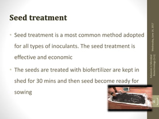 Wednesday,June14,2017
AdvancesinMicrobial
Biotechnology(1+1)
26
• Seed treatment is a most common method adopted
for all types of inoculants. The seed treatment is
effective and economic
• The seeds are treated with biofertilizer are kept in
shed for 30 mins and then seed become ready for
sowing
 