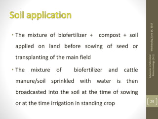• The mixture of biofertilizer + compost + soil
applied on land before sowing of seed or
transplanting of the main field
• The mixture of biofertilizer and cattle
manure/soil sprinkled with water is then
broadcasted into the soil at the time of sowing
or at the time irrigation in standing crop
Wednesday,June14,2017
AdvancesinMicrobial
Biotechnology(1+1)
29
 