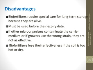 Wednesday,June14,2017
AdvancesinMicrobial
Biotechnology(1+1)
31
Disadvantages
Biofertilizers require special care for long-term storage
because they are alive.
Must be used before their expiry date.
If other microorganisms contaminate the carrier
medium or if growers use the wrong strain, they are
not as effective.
Biofertilizers lose their effectiveness if the soil is too
hot or dry.
 