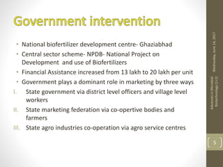 • National biofertilizer development centre- Ghaziabhad
• Central sector scheme- NPDB- National Project on
Development and use of Biofertilizers
• Financial Assistance increased from 13 lakh to 20 lakh per unit
• Government plays a dominant role in marketing by three ways
I. State government via district level officers and village level
workers
II. State marketing federation via co-opertive bodies and
farmers
III. State agro industries co-operation via agro service centres
Wednesday,June14,2017
AdvancesinMicrobial
Biotechnology(1+1)
5
 