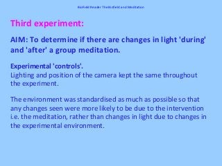 Third experiment:
AIM: To determine if there are changes in light 'during'
and 'after' a group meditation.
Experimental 'controls'.
Lighting and position of the camera kept the same throughout
the experiment.
The environment was standardised as much as possible so that
any changes seen were more likely to be due to the intervention
i.e. the meditation, rather than changes in light due to changes in
the experimental environment.
BioField Reader The Biofield and Meditation
 