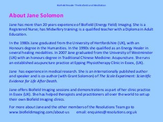 About Jane Solomon
Jane has more than 20 years experience of Biofield (Energy Field) Imaging. She is a
Registered Nurse; has Midwifery training; is a qualified teacher with a Diploma in Adult
Education.
In the 1980s Jane graduated from the University of Hertfordshire (UK), with an
Honours degree in the Humanities. In the 1990s she qualified as an Energy Healer in
several healing modalities. In 2007 Jane graduated from the University of Westminster
(UK) with an honours degree in Traditional Chinese Medicine: Acupuncture. She runs
an established acupuncture practice at Epping Physiotherapy Clinic in Essex, (UK).
Jane has experience in medical research. She is an internationally published author
and speaker and is co-author (with Grant Solomon) of The Scole Experiment: Scientific
Evidence for Life After Death.
Jane offers Biofield Imaging sessions and demonstrations as part of her clinic practice
in Essex (UK). She has helped therapists and practitioners all over the world to set up
their own Biofield Imaging clinics.
For more about Jane and the other members of the Resolutions Team go to
www.biofieldimaging.com/about-us email: enquiries@resolutions.org.uk
BioField Reader The Biofield and Meditation
 