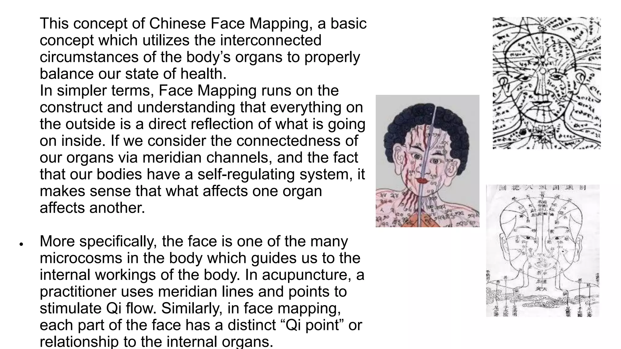Face mapping principles
● This concept of Chinese Face Mapping, a basic
concept which utilizes the interconnected
circumstances of the body’s organs to properly
balance our state of health.
● In simpler terms, Face Mapping runs on the
construct and understanding that everything on
the outside is a direct reflection of what is going
on inside. If we consider the connectedness of
our organs via meridian channels, and the fact
that our bodies have a self-regulating system, it
makes sense that what affects one organ
affects another.
● More specifically, the face is one of the many
microcosms in the body which guides us to the
internal workings of the body. In acupuncture, a
practitioner uses meridian lines and points to
stimulate Qi flow. Similarly, in face mapping,
each part of the face has a distinct “Qi point” or
relationship to the internal organs.
 