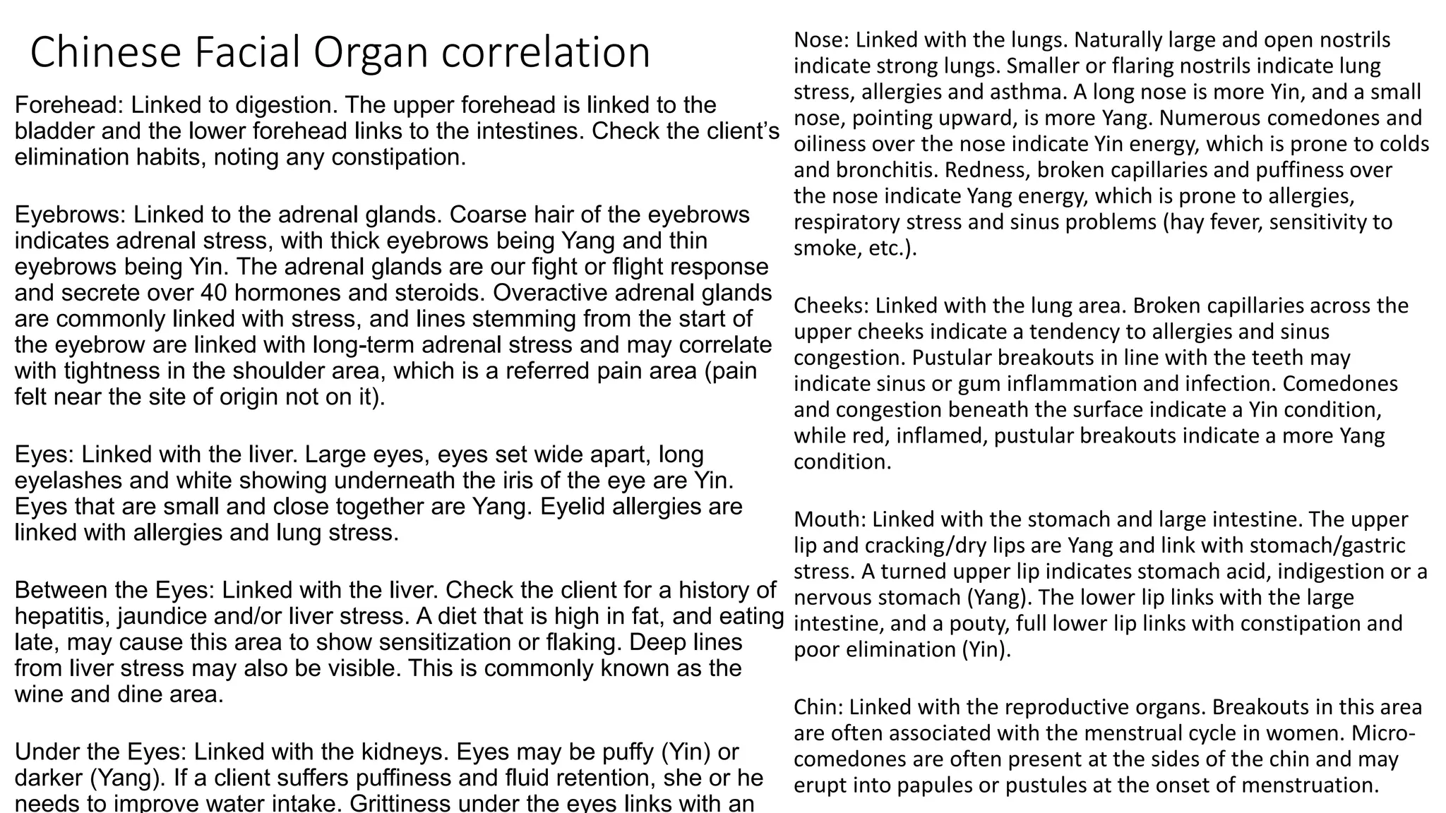 Chinese Facial Organ correlation
Forehead: Linked to digestion. The upper forehead is linked to the
bladder and the lower forehead links to the intestines. Check the client’s
elimination habits, noting any constipation.
Eyebrows: Linked to the adrenal glands. Coarse hair of the eyebrows
indicates adrenal stress, with thick eyebrows being Yang and thin
eyebrows being Yin. The adrenal glands are our fight or flight response
and secrete over 40 hormones and steroids. Overactive adrenal glands
are commonly linked with stress, and lines stemming from the start of
the eyebrow are linked with long-term adrenal stress and may correlate
with tightness in the shoulder area, which is a referred pain area (pain
felt near the site of origin not on it).
Eyes: Linked with the liver. Large eyes, eyes set wide apart, long
eyelashes and white showing underneath the iris of the eye are Yin.
Eyes that are small and close together are Yang. Eyelid allergies are
linked with allergies and lung stress.
Between the Eyes: Linked with the liver. Check the client for a history of
hepatitis, jaundice and/or liver stress. A diet that is high in fat, and eating
late, may cause this area to show sensitization or flaking. Deep lines
from liver stress may also be visible. This is commonly known as the
wine and dine area.
Under the Eyes: Linked with the kidneys. Eyes may be puffy (Yin) or
darker (Yang). If a client suffers puffiness and fluid retention, she or he
needs to improve water intake. Grittiness under the eyes links with an
Nose: Linked with the lungs. Naturally large and open nostrils
indicate strong lungs. Smaller or flaring nostrils indicate lung
stress, allergies and asthma. A long nose is more Yin, and a small
nose, pointing upward, is more Yang. Numerous comedones and
oiliness over the nose indicate Yin energy, which is prone to colds
and bronchitis. Redness, broken capillaries and puffiness over
the nose indicate Yang energy, which is prone to allergies,
respiratory stress and sinus problems (hay fever, sensitivity to
smoke, etc.).
Cheeks: Linked with the lung area. Broken capillaries across the
upper cheeks indicate a tendency to allergies and sinus
congestion. Pustular breakouts in line with the teeth may
indicate sinus or gum inflammation and infection. Comedones
and congestion beneath the surface indicate a Yin condition,
while red, inflamed, pustular breakouts indicate a more Yang
condition.
Mouth: Linked with the stomach and large intestine. The upper
lip and cracking/dry lips are Yang and link with stomach/gastric
stress. A turned upper lip indicates stomach acid, indigestion or a
nervous stomach (Yang). The lower lip links with the large
intestine, and a pouty, full lower lip links with constipation and
poor elimination (Yin).
Chin: Linked with the reproductive organs. Breakouts in this area
are often associated with the menstrual cycle in women. Micro-
comedones are often present at the sides of the chin and may
erupt into papules or pustules at the onset of menstruation.
 