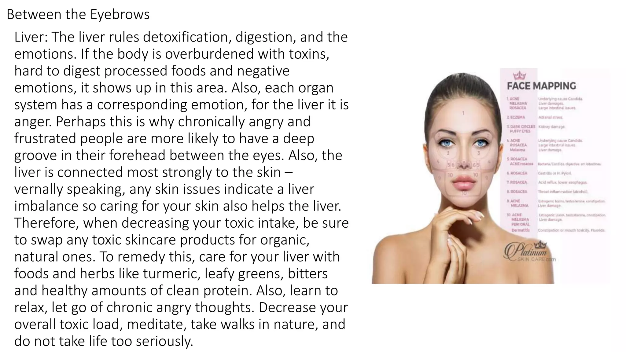 Liver: The liver rules detoxification, digestion, and the
emotions. If the body is overburdened with toxins,
hard to digest processed foods and negative
emotions, it shows up in this area. Also, each organ
system has a corresponding emotion, for the liver it is
anger. Perhaps this is why chronically angry and
frustrated people are more likely to have a deep
groove in their forehead between the eyes. Also, the
liver is connected most strongly to the skin –
vernally speaking, any skin issues indicate a liver
imbalance so caring for your skin also helps the liver.
Therefore, when decreasing your toxic intake, be sure
to swap any toxic skincare products for organic,
natural ones. To remedy this, care for your liver with
foods and herbs like turmeric, leafy greens, bitters
and healthy amounts of clean protein. Also, learn to
relax, let go of chronic angry thoughts. Decrease your
overall toxic load, meditate, take walks in nature, and
do not take life too seriously.
Between the Eyebrows
 
