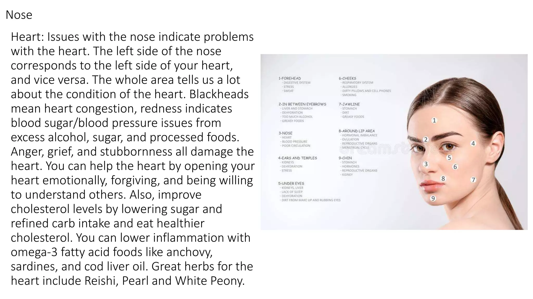 Heart: Issues with the nose indicate problems
with the heart. The left side of the nose
corresponds to the left side of your heart,
and vice versa. The whole area tells us a lot
about the condition of the heart. Blackheads
mean heart congestion, redness indicates
blood sugar/blood pressure issues from
excess alcohol, sugar, and processed foods.
Anger, grief, and stubbornness all damage the
heart. You can help the heart by opening your
heart emotionally, forgiving, and being willing
to understand others. Also, improve
cholesterol levels by lowering sugar and
refined carb intake and eat healthier
cholesterol. You can lower inflammation with
omega-3 fatty acid foods like anchovy,
sardines, and cod liver oil. Great herbs for the
heart include Reishi, Pearl and White Peony.
Nose
 