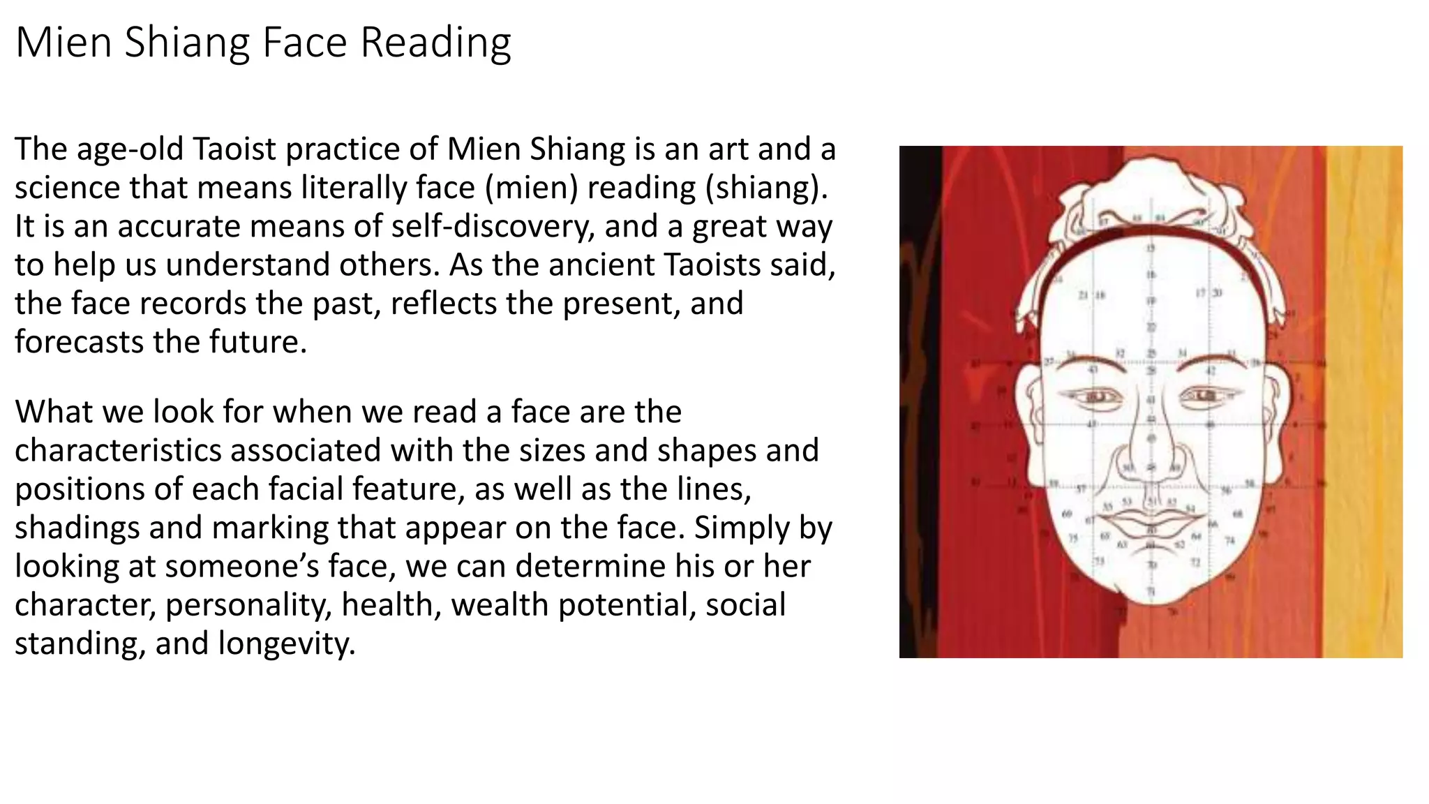 Mien Shiang Face Reading
The age-old Taoist practice of Mien Shiang is an art and a
science that means literally face (mien) reading (shiang).
It is an accurate means of self-discovery, and a great way
to help us understand others. As the ancient Taoists said,
the face records the past, reflects the present, and
forecasts the future.
What we look for when we read a face are the
characteristics associated with the sizes and shapes and
positions of each facial feature, as well as the lines,
shadings and marking that appear on the face. Simply by
looking at someone’s face, we can determine his or her
character, personality, health, wealth potential, social
standing, and longevity.
 