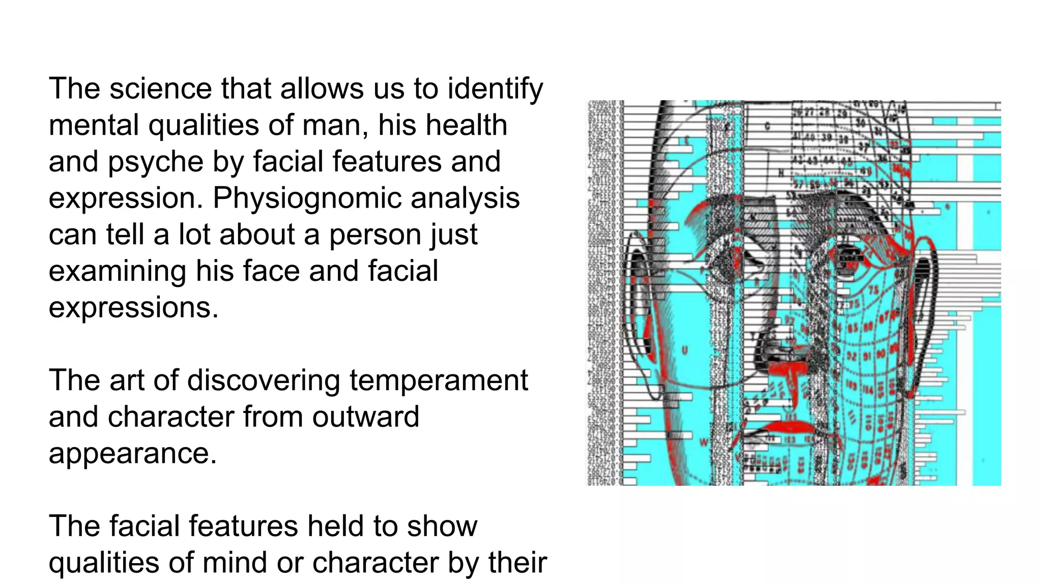 Physiognomy-a visual psychodiagnostics for
biofield viewer facial images
● The science that allows us to identify
mental qualities of man, his health
and psyche by facial features and
expression. Physiognomic analysis
can tell a lot about a person just
examining his face and facial
expressions.
● The art of discovering temperament
and character from outward
appearance.
● The facial features held to show
qualities of mind or character by their
 