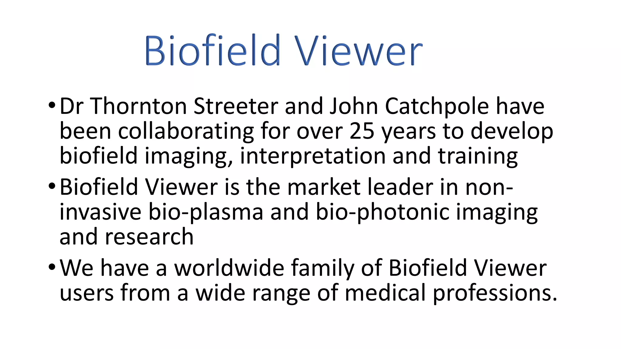 Biofield Viewer
•Dr Thornton Streeter and John Catchpole have
been collaborating for over 25 years to develop
biofield imaging, interpretation and training
•Biofield Viewer is the market leader in non-
invasive bio-plasma and bio-photonic imaging
and research
•We have a worldwide family of Biofield Viewer
users from a wide range of medical professions.
 