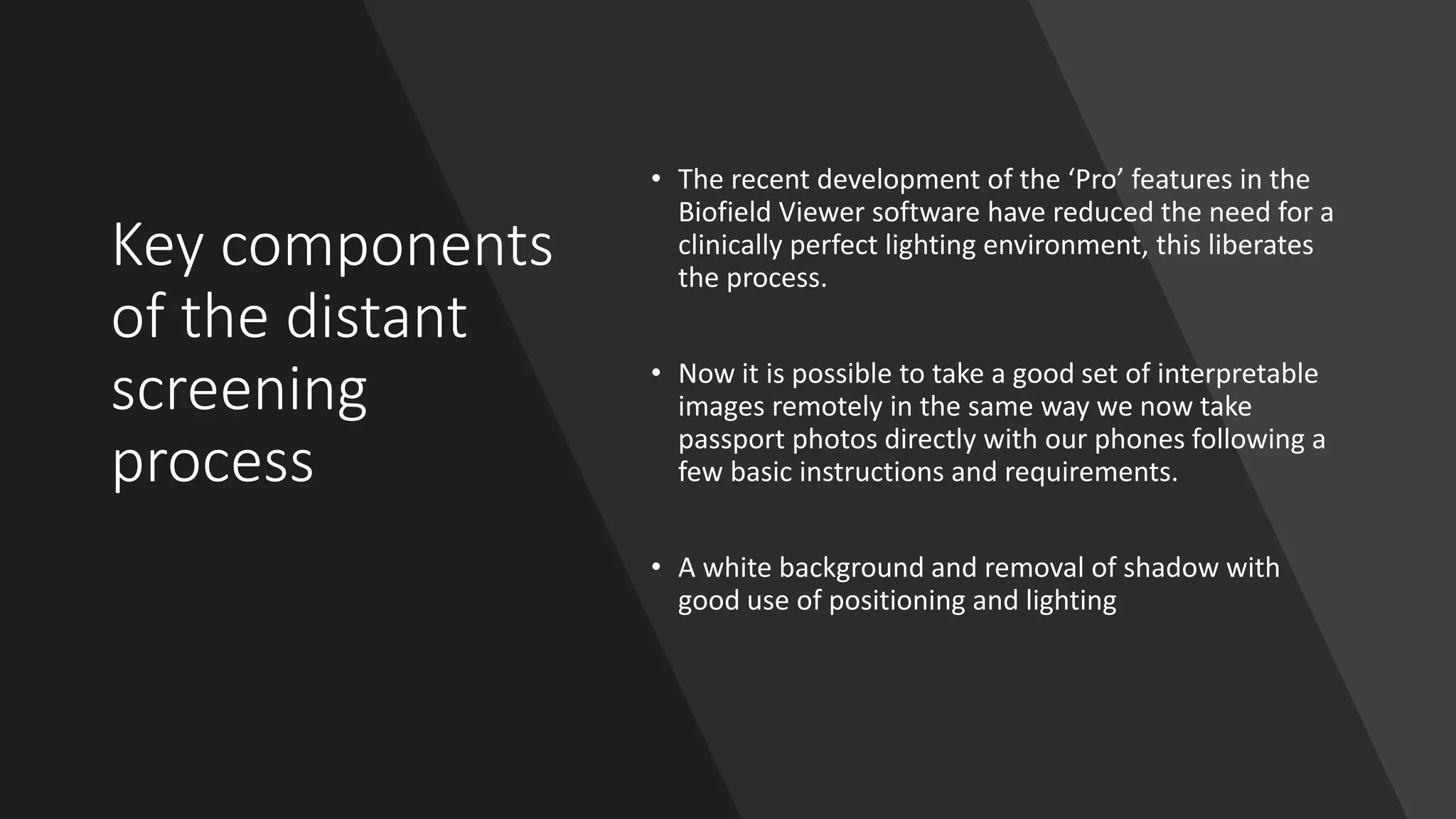 Key components
of the distant
screening
process
• The recent development of the ‘Pro’ features in the
Biofield Viewer software have reduced the need for a
clinically perfect lighting environment, this liberates
the process.
• Now it is possible to take a good set of interpretable
images remotely in the same way we now take
passport photos directly with our phones following a
few basic instructions and requirements.
• A white background and removal of shadow with
good use of positioning and lighting
 