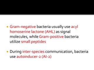  Gram-negative bacteria usually use acyl
homoserine lactone (AHL) as signal
molecules, while Gram-positive bacteria
utilize small peptides
 During inter-species communication, bacteria
use autoinducer-2 (AI-2)
 