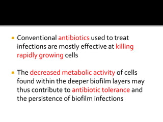  Conventional antibiotics used to treat
infections are mostly effective at killing
rapidly growing cells
 The decreased metabolic activity of cells
found within the deeper biofilm layers may
thus contribute to antibiotic tolerance and
the persistence of biofilm infections
 