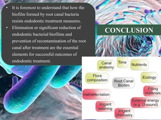 • It is foremost to understand that how the
biofilm formed by root canal bacteria
resists endodontic treatment measures.
• Elimination or significant reduction of
endodontic bacterial biofilms and
prevention of recontamination of the root
canal after treatment are the essential
elements for successful outcomes of
endodontic treatment.
CONCLUSION
 