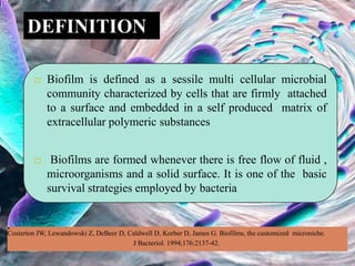  Biofilm is defined as a sessile multi cellular microbial
community characterized by cells that are firmly attached
to a surface and embedded in a self produced matrix of
extracellular polymeric substances
 Biofilms are formed whenever there is free flow of fluid ,
microorganisms and a solid surface. It is one of the basic
survival strategies employed by bacteria
DEFINITION
•
Costerton JW, Lewandowski Z, DeBeer D, Caldwell D, Korber D, James G. Biofilms, the customized microniche.
J Bacteriol. 1994;176:2137-42.
 