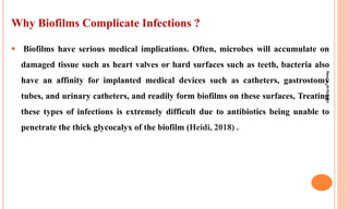 Why Biofilms Complicate Infections ?
 Biofilms have serious medical implications. Often, microbes will accumulate on
damaged tissue such as heart valves or hard surfaces such as teeth, bacteria also
have an affinity for implanted medical devices such as catheters, gastrostomy
tubes, and urinary catheters, and readily form biofilms on these surfaces, Treating
these types of infections is extremely difficult due to antibiotics being unable to
penetrate the thick glycocalyx of the biofilm (Heidi, 2018) .
Rana
H.
Al-Hichami
 