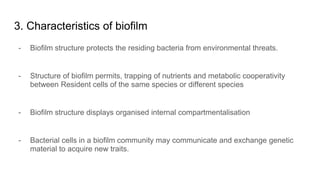 3. Characteristics of biofilm
- Biofilm structure protects the residing bacteria from environmental threats.
- Structure of biofilm permits, trapping of nutrients and metabolic cooperativity
between Resident cells of the same species or different species
- Biofilm structure displays organised internal compartmentalisation
- Bacterial cells in a biofilm community may communicate and exchange genetic
material to acquire new traits.
 