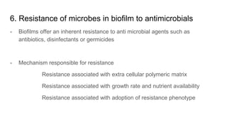 6. Resistance of microbes in biofilm to antimicrobials
- Biofilms offer an inherent resistance to anti microbial agents such as
antibiotics, disinfectants or germicides
- Mechanism responsible for resistance
Resistance associated with extra cellular polymeric matrix
Resistance associated with growth rate and nutrient availability
Resistance associated with adoption of resistance phenotype
 