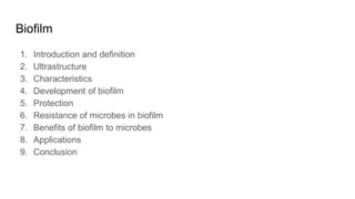 Biofilm
1. Introduction and definition
2. Ultrastructure
3. Characteristics
4. Development of biofilm
5. Protection
6. Resistance of microbes in biofilm
7. Benefits of biofilm to microbes
8. Applications
9. Conclusion
 