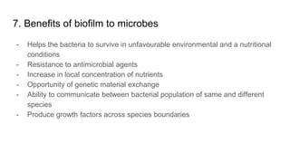 7. Benefits of biofilm to microbes
- Helps the bacteria to survive in unfavourable environmental and a nutritional
conditions
- Resistance to antimicrobial agents
- Increase in local concentration of nutrients
- Opportunity of genetic material exchange
- Ability to communicate between bacterial population of same and different
species
- Produce growth factors across species boundaries
 