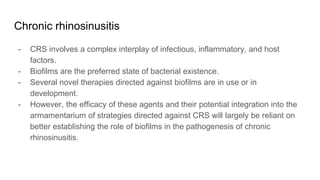 Chronic rhinosinusitis
- CRS involves a complex interplay of infectious, inflammatory, and host
factors.
- Biofilms are the preferred state of bacterial existence.
- Several novel therapies directed against biofilms are in use or in
development.
- However, the efficacy of these agents and their potential integration into the
armamentarium of strategies directed against CRS will largely be reliant on
better establishing the role of biofilms in the pathogenesis of chronic
rhinosinusitis.
 