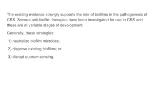 The existing evidence strongly supports the role of biofilms in the pathogenesis of
CRS. Several anti-biofilm therapies have been investigated for use in CRS and
these are at variable stages of development.
Generally, these strategies:
1) neutralize biofilm microbes;
2) disperse existing biofilms; or
3) disrupt quorum sensing.
 