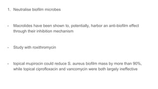 1. Neutralise biofilm microbes
- Macrolides have been shown to, potentially, harbor an anti-biofilm effect
through their inhibition mechanism
- Study with roxithromycin
- topical mupirocin could reduce S. aureus biofilm mass by more than 90%,
while topical ciprofloxacin and vancomycin were both largely ineffective
 