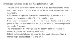 randomized controlled clinical trial of 25 patients after FESS
- Patients were randomized to one month of twice daily nasal saline rinses
with 0.05% mupirocin or one month of twice daily nasal saline rinses with oral
Augmentin.
- At one month, negative cultures were noted in 89% of patients in the
mupirocin group compared to 0% in the placebo group.
- Furthermore, re-assessment of the mupirocin treated cohort at 2–6 months
post-treatment demonstrated that 83.3% of participants developed positive
cultures for S. aureus.
- The implication of this finding is that the observed clinical benefits of
mupirocin therapy are, generally, short-lived.
- Indeed, subsequent studies demonstrate that mupirocin rinses have a
microbiologic failure rate of 75% over time.
 