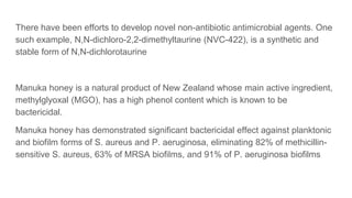 There have been efforts to develop novel non-antibiotic antimicrobial agents. One
such example, N,N-dichloro-2,2-dimethyltaurine (NVC-422), is a synthetic and
stable form of N,N-dichlorotaurine
Manuka honey is a natural product of New Zealand whose main active ingredient,
methylglyoxal (MGO), has a high phenol content which is known to be
bactericidal.
Manuka honey has demonstrated significant bactericidal effect against planktonic
and biofilm forms of S. aureus and P. aeruginosa, eliminating 82% of methicillin-
sensitive S. aureus, 63% of MRSA biofilms, and 91% of P. aeruginosa biofilms
 