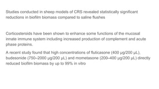 Studies conducted in sheep models of CRS revealed statistically significant
reductions in biofilm biomass compared to saline flushes
Corticosteroids have been shown to enhance some functions of the mucosal
innate immune system including increased production of complement and acute
phase proteins.
A recent study found that high concentrations of fluticasone (400 μg/200 μL),
budesonide (750–2000 μg/200 μL) and mometasone (200–400 μg/200 μL) directly
reduced biofilm biomass by up to 99% in vitro
 
