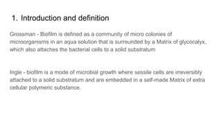 1. Introduction and definition
Grossman - Biofilm is defined as a community of micro colonies of
microorganisms in an aqua solution that is surrounded by a Matrix of glycocalyx,
which also attaches the bacterial cells to a solid substratum
Ingle - biofilm is a mode of microbial growth where sessile cells are irreversibly
attached to a solid substratum and are embedded in a self-made Matrix of extra
cellular polymeric substance.
 