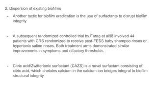 2. Dispersion of existing biofilms
- Another tactic for biofilm eradication is the use of surfactants to disrupt biofilm
integrity
- A subsequent randomized controlled trial by Farag et al98 involved 44
patients with CRS randomized to receive post-FESS baby shampoo rinses or
hypertonic saline rinses. Both treatment arms demonstrated similar
improvements in symptoms and olfactory thresholds
- Citric acid/Zwitterionic surfactant (CAZS) is a novel surfactant consisting of
citric acid, which chelates calcium in the calcium ion bridges integral to biofilm
structural integrity
 