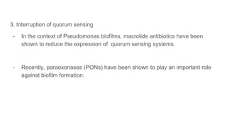 3. Interruption of quorum sensing
- In the context of Pseudomonas biofilms, macrolide antibiotics have been
shown to reduce the expression of quorum sensing systems.
- Recently, paraoxonases (PONs) have been shown to play an important role
against biofilm formation.
 
