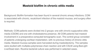 Mastoid biofilm in chronic otitis media
Background: Biofilm formation has been found in several chronic airway infections. COM
is associated with chronic, recalcitrant infection of the mastoid mucosa, and surgery often
is required.
Methods: COM patients were divided into 2 groups: one with chronic suppurative otitis
media (CSOM) and one with cholesteatoma presence. All COM patients had mastoid
involvement in a preoperative computed tomographic scan. The control group consisted
of patients undergoing cochlear implantation, with no previous history of chronic otitis
media. Mastoid mucosa samples were harvested during mastoidectomy. The samples
were studied with multiplex-polymerase chain reaction and with CSLM using BacLight
Live/Dead stain. Routine bacterial culture was performed in selected cases.
 