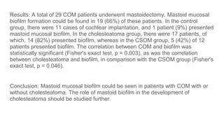 Results: A total of 29 COM patients underwent mastoidectomy. Mastoid mucosal
biofilm formation could be found in 19 (66%) of these patients. In the control
group, there were 11 cases of cochlear implantation, and 1 patient (9%) presented
mastoid mucosal biofilm. In the cholesteatoma group, there were 17 patients, of
which, 14 (82%) presented biofilm, whereas in the CSOM group, 5 (42%) of 12
patients presented biofilm. The correlation between COM and biofilm was
statistically significant (Fisher's exact test, p = 0.003), as was the correlation
between cholesteatoma and biofilm, in comparison with the CSOM group (Fisher's
exact test, p = 0.046).
Conclusion: Mastoid mucosal biofilm could be seen in patients with COM with or
without cholesteatoma. The role of mastoid biofilm in the development of
cholesteatoma should be studied further.
 