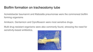 Biofilm formation on tracheostomy tube
Acinetobacter baumannii and Klebsiella pneumoniae were the commonest biofilm
forming organisms
Amikacin, Gentamicin and Ciprofloxacin were most sensitive drugs.
Multi drug resistant organisms were also commonly found, stressing the need for
sensitivity-based antibiotics.
 