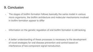9. Conclusion
- The stages of biofilm formation follows basically the same model in various
micro organisms, the biofilm architecture and molecular mechanisms involved
in biofilm formation appear to differ
- Information on the genetic regulation of oral biofilm formation is still lacking.
- A better understanding of these processes is necessary to the development
of novel strategies for oral disease prevention and control based on
interference of two-component signal transduction.
 