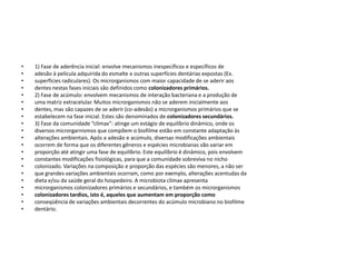 •   1) Fase de aderência inicial: envolve mecanismos inespecíficos e específicos de
•   adesão à película adquirida do esmalte e outras superfícies dentárias expostas (Ex.
•   superfícies radiculares). Os microrganismos com maior capacidade de se aderir aos
•   dentes nestas fases iniciais são definidos como colonizadores primários.
•   2) Fase de acúmulo: envolvem mecanismos de interação bacteriana e a produção de
•   uma matriz extracelular. Muitos microrganismos não se aderem inicialmente aos
•   dentes, mas são capazes de se aderir (co-adesão) a microrganismos primários que se
•   estabelecem na fase inicial. Estes são denominados de colonizadores secundários.
•   3) Fase da comunidade “clímax”: atinge um estágio de equilíbrio dinâmico, onde os
•   diversos microrgarnismos que compõem o biofilme estão em constante adaptação às
•   alterações ambientais. Após a adesão e acúmulo, diversas modificações ambientais
•   ocorrem de forma que os diferentes gêneros e espécies microbianas vão variar em
•   proporção até atingir uma fase de equilíbrio. Este equilíbrio é dinâmico, pois envolvem
•   constantes modificações fisiológicas, para que a comunidade sobreviva no nicho
•   colonizado. Variações na composição e proporção das espécies são menores, a não ser
•   que grandes variações ambientais ocorram, como por exemplo, alterações acentudas da
•   dieta e/ou da saúde geral do hospedeiro. A microbiota clímax apresenta
•   microrganismos colonizadores primários e secundários, e também os microrganismos
•   colonizadores tardios, isto é, aqueles que aumentam em proporção como
•   conseqüência de variações ambientais decorrentes do acúmulo microbiano no biofilme
•   dentário.
 