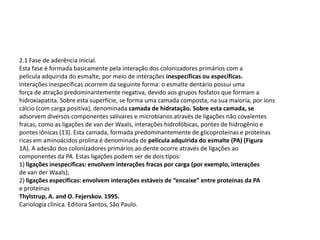 2.1 Fase de aderência inicial.
Esta fase é formada basicamente pela interação dos colonizadores primários com a
película adquirida do esmalte, por meio de interações inespecíficas ou específicas.
Interações inespecíficas ocorrem da seguinte forma: o esmalte dentário possui uma
força de atração predominantemente negativa, devido aos grupos fosfatos que formam a
hidroxiapatita. Sobre esta superfície, se forma uma camada composta, na sua maioria, por íons
cálcio (com carga positiva), denominada camada de hidratação. Sobre esta camada, se
adsorvem diversos componentes salivares e microbianos através de ligações não covalentes
fracas, como as ligações de van der Waals, interações hidrofóbicas, pontes de hidrogênio e
pontes iônicas (13). Esta camada, formada predominantemente de glicoproteínas e proteínas
ricas em aminoácidos prolina é denominada de película adquirida do esmalte (PA) (Figura
1A). A adesão dos colonizadores primários ao dente ocorre através de ligações ao
componentes da PA. Estas ligações podem ser de dois tipos:
1) ligações inespecíficas: envolvem interações fracas por carga (por exemplo, interações
de van der Waals);
2) ligações específicas: envolvem interações estáveis de “encaixe” entre proteínas da PA
e proteínas
Thylstrup, A. and O. Fejerskov. 1995.
Cariologia clínica. Editora Santos, São Paulo.
 
