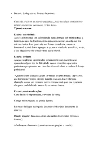  Desenho é adequado ao formato da prótese.

Caso não se achem as escovas específicas, pode-se utilizar simplesmente
utilizar uma escova dental com cerdas duras.
Tipos de escovas:
Escovasinterdentais:
A escova interdental tem sido utilizada para a limpeza sob próteses fixas e
também no caso de doentes periodontais que perderam a papila que fica
entre os dentes. Para quem não tem doença periodontal, a escova
interdental poderáforçar a gengiva e provocaruma lesão traumática; assim,
o uso adequado do fio dental é mais aconselhável.
Escovaseléticas:
As escovas eléticas são indicadas especialmente para pacientes que
apresentam algum tipo de dificuldade motora e também a pacientes
geriátricos que apresenta alto risco ás cáries radiculares e também á doença
periodontal.
- Quando forem idicadas: Devem ser macias ou extra macias, se possivel,
que tenham movimento elítptico durante o seu uso. E deve ter uma
alternação do seu uso com uma escovaconvencional, para que o paciente
não perca sua habilidade motora de escovaros dentes.
Escovas, contra-indicações:
Cabo de difícil empunhadura, curvatura do cabo;
Cabeça muito pequena ou grande demais;
Raspadorde língua inadequado (acumulo de bactérias juntamente da
escova);
Direção irregular das cerdas, altura das cerdas desniveladas (provoca
traumas);
Afunilamento das cerdas (causa traumas na gengiva e esmalte);
 
