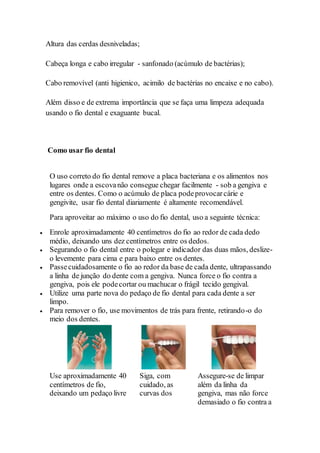 Altura das cerdas desniveladas;
Cabeça longa e cabo irregular - sanfonado (acúmulo de bactérias);
Cabo removível (anti higienico, acimilo de bactérias no encaixe e no cabo).
Além disso e de extrema importância que se faça uma limpeza adequada
usando o fio dental e exaguante bucal.
Como usar fio dental
O uso correto do fio dental remove a placa bacteriana e os alimentos nos
lugares onde a escovanão consegue chegar facilmente - sob a gengiva e
entre os dentes. Como o acúmulo de placa podeprovocarcárie e
gengivite, usar fio dental diariamente é altamente recomendável.
Para aproveitar ao máximo o uso do fio dental, uso a seguinte técnica:
 Enrole aproximadamente 40 centímetros do fio ao redor de cada dedo
médio, deixando uns dez centímetros entre os dedos.
 Segurando o fio dental entre o polegar e indicador das duas mãos, deslize-
o levemente para cima e para baixo entre os dentes.
 Passecuidadosamente o fio ao redor da base de cada dente, ultrapassando
a linha de junção do dente com a gengiva. Nunca force o fio contra a
gengiva, pois ele podecortar ou machucar o frágil tecido gengival.
 Utilize uma parte nova do pedaço de fio dental para cada dente a ser
limpo.
 Para remover o fio, use movimentos de trás para frente, retirando-o do
meio dos dentes.
Use aproximadamente 40
centímetros de fio,
deixando um pedaço livre
Siga, com
cuidado, as
curvas dos
Assegure-se de limpar
além da linha da
gengiva, mas não force
demasiado o fio contra a
 